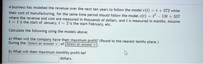 A business has modeled the revenue over the next ten years to follow the model r(t) = t + 372 while their cost of manufacturing, for the same time period should follow the model c(t) = t^2 - 13t + 337 where the revenue and cost are measured in thousands of dollars, and t is measured in months. Assume t = 1 is the start of January, t = 2 is the start February, etc.

Calculate the following using the models above:

a) When will the company have their maximum profit? (Round to the nearest tenths place.)
b) What will their maximum monthly profit be?