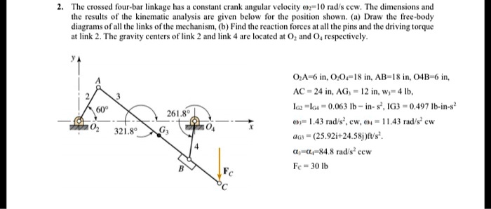 2. The crossed four-bar linkage has a constant crank angular velocity ?2 = 10 rad/s ccw. The dimensions and the results of the kinematic analysis are given below for the position shown. (a) Draw the free-body diagrams of all the links of the mechanism, (b) Find the reaction forces at all the pins and the driving torque at link 2. The gravity centers of link 2 and link 4 are located at O2 and O4 respectively.
O2A = 6 in, O2O4 = 18 in, AB = 18 in, O4B = 6 in,
AC = 24 in, AG3 = 12 in, w3 = 4 lb,
IG2 = IG4 = 0.063 lb·in·s^2, IG3 = 0.497 lb·in·s^2
?3 = 1.43 rad/s, cw; ?4 = 11.43 rad/s, cw
aG3 = (25.92 i + 24.58 j) ft/s^2
?3 = ?4 = 84.8 rad/s^2 ccw
Fc = 30 lb