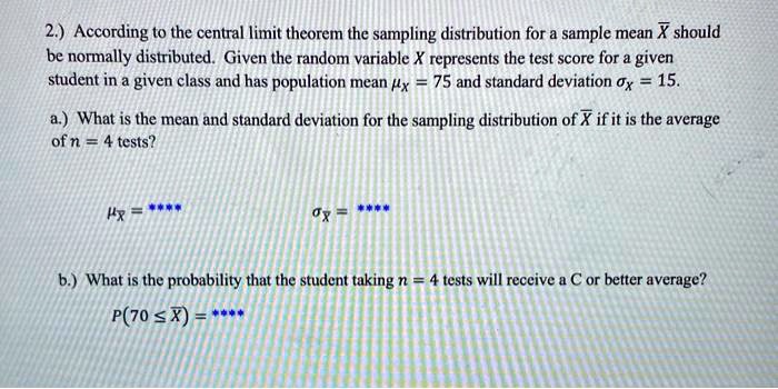 2.) According to the central limit theorem the sampling distribution for a sample mean X? should be normally distributed. Given the random variable X represents the test score for a given student in a given class and has population mean ?x = 75 and standard deviation ?x = 15. a.) What is the mean and standard deviation for the sampling distribution of X? if it is the average of n = 4 tests? ?x? = **** ?x? = **** b.) What is the probability that the student taking n = 4 tests will receive a C or better average? P(70 ? X?) = ****