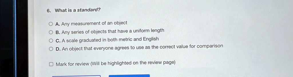 6. What is a standard?
A. Any measurement of an object
B. Any series of objects that have a uniform length
C. A scale graduated in both metric and English
D. An object that everyone agrees to use as the correct value for comparison
Mark for review (Will be highlighted on the review page)