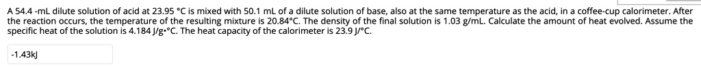 A 54.4 -mL dilute solution of acid at 23.95 °C is mixed with 50.1 mL of a dilute solution of base, also at the same temperature as the acid, in a coffee-cup calorimeter. After the reaction occurs, the temperature of the resulting mixture is 20.84°C. The density of the final solution is 1.03 g/mL. Calculate the amount of heat evolved. Assume the specific heat of the solution is 4.184 J/g•°C. The heat capacity of the calorimeter is 23.9 J/°C.