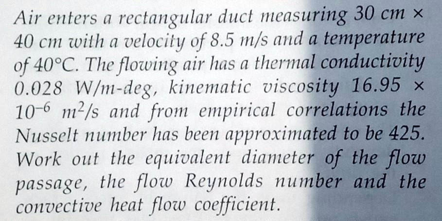 Air enters a rectangular duct measuring 30 cm x 40 cm with a velocity of 8.5 m/s and a temperature of 40°C. The flowing air has a thermal conductivity 0.028 W/m-deg, kinematic viscosity 16.95 x 10^-6 m^2/s and from empirical correlations the Nusselt number has been approximated to be 425. Work out the equivalent diameter of the flow passage, the flow Reynolds number and the convective heat flow coefficient.