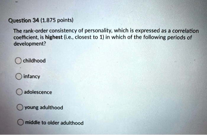 The rank-order consistency of personality, which is expressed as a correlation coefficient, is highest (i.e., closest to 1) in which of the following periods of development?
childhood
infancy
adolescence
young adulthood
middle to older adulthood