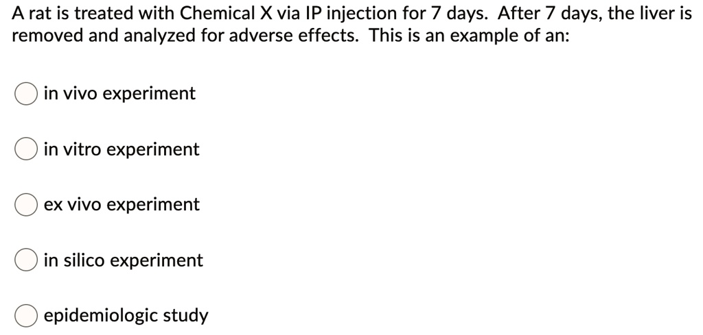 A rat is treated with Chemical X via IP injection for 7 days. After 7 days, the liver is removed and analyzed for adverse effects. This is an example of an:

in vivo experiment
in vitro experiment
ex vivo experiment
in silico experiment
epidemiologic study
