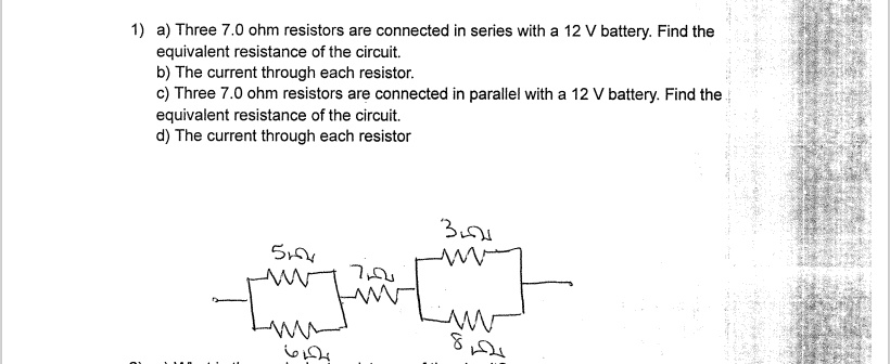 1) a) Three 7.0 ohm resistors are connected in series with a 12 V battery. Find the equivalent resistance of the circuit.
b) The current through each resistor.
c) Three 7.0 ohm resistors are connected in parallel with a 12 V battery. Find the equivalent resistance of the circuit.
d) The current through each resistor