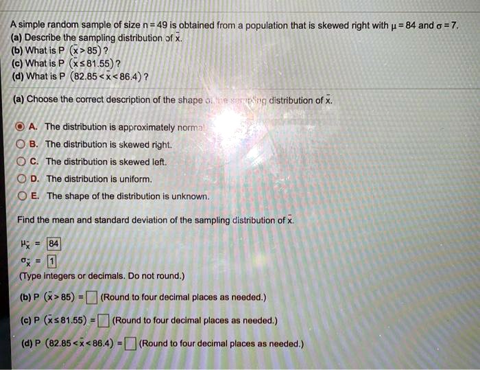 Solved A Simple Random Sample Of Size N 49 Is Oblained From Population That Is Skewed Right With P 84 And 0 7 A Describe The Sampling Distribution Pf B What