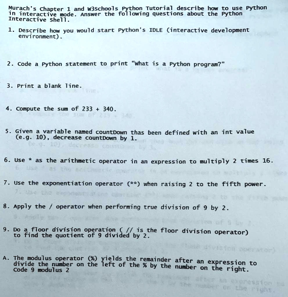 Murach's Chapter 1 and w3schools Python Tutorial describe how to use Python
in interactive mode. Answer the following questions about the Python
Interactive Shell.
1. Describe how you would start Python's IDLE (interactive development
environment).
2. Code a Python statement to print "What is a Python program?"
3. Print a blank line.
4. Compute the sum of 233 + 340.
5. Given a variable named countDown thas been defined with an int value
(e.g. 10), decrease countDown by 1.
6. Use * as the arithmetic operator in an expression to multiply 2 times 16.
7. Use the exponentiation operator (**) when raising 2 to the fifth power.
8. Apply the / operator when performing true division of 9 by 2.
9. Do a floor division operation ( // is the floor division operator)
to find the quotient of 9 divided by 2.
A. The modulus operator (%) yields the remainder after an expression to
divide the number on the left of the % by the number
Code 9 modulus 2
on the right.