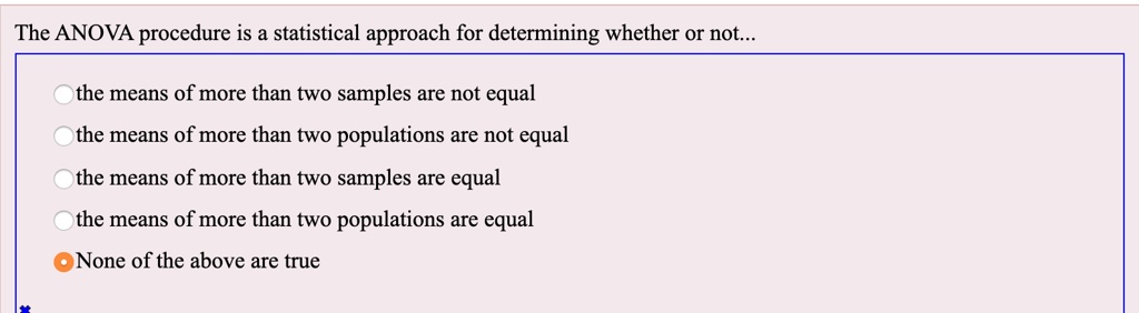 The ANOVA procedure is a statistical approach for determining whether or not...
the means of more than two samples are not equal
the means of more than two populations are not equal
the means of more than two samples are equal
the means of more than two populations are equal
None of the above are true