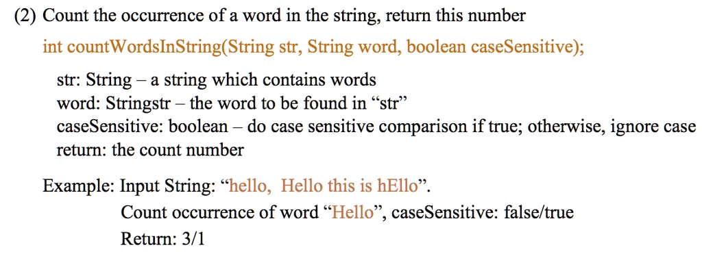 (2) Count the occurrence of a word in the string, return this number
int countWordsInString(String str, String word, boolean caseSensitive);
str: String - a string which contains words
word: Stringstr - the word to be found in "str"
caseSensitive: boolean – do case sensitive comparison if true; otherwise, ignore case
return: the count number
Example: Input String: "hello, Hello this is hello".
Count occurrence of word "Hello", caseSensitive: false/true
Return: 3/1