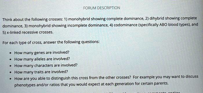 FORUM DESCRIPTION
Think about the following crosses: 1) monohybrid showing complete dominance, 2) dihybrid showing complete
dominance, 3) monohybrid showing incomplete dominance, 4) codominance (specifically ABO blood types), and
5) x-linked recessive crosses.
For each type of cross, answer the following questions:
• How many genes are involved?
• How many alleles are involved?
• How many characters are involved?
• How many traits are involved?
• How are you able to distinguish this cross from the other crosses? For example you may want to discuss
phenotypes and/or ratios that you would expect at each generation for certain parents.