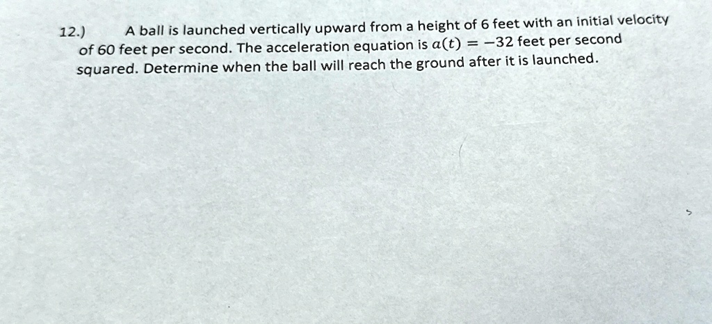 12.) A ball is launched vertically upward from a height of 6 feet with an initial velocity of 60 feet per second. The acceleration equation is a(t) = -32 feet per second squared. Determine when the ball will reach the ground after it is launched.