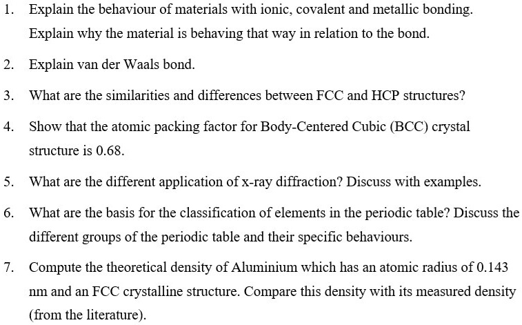 1. Explain the behaviour of materials with ionic, covalent and metallic bonding.
Explain why the material is behaving that way in relation to the bond.
2. Explain van der Waals bond.
3. What are the similarities and differences between FCC and HCP structures?
4. Show that the atomic packing factor for Body-Centered Cubic (BCC) crystal structure is 0.68.
5. What are the different application of x-ray diffraction? Discuss with examples.
6. What are the basis for the classification of elements in the periodic table? Discuss the different groups of the periodic table and their specific behaviours.
7. Compute the theoretical density of Aluminium which has an atomic radius of 0.143 nm and an FCC crystalline structure. Compare this density with its measured density (from the literature).