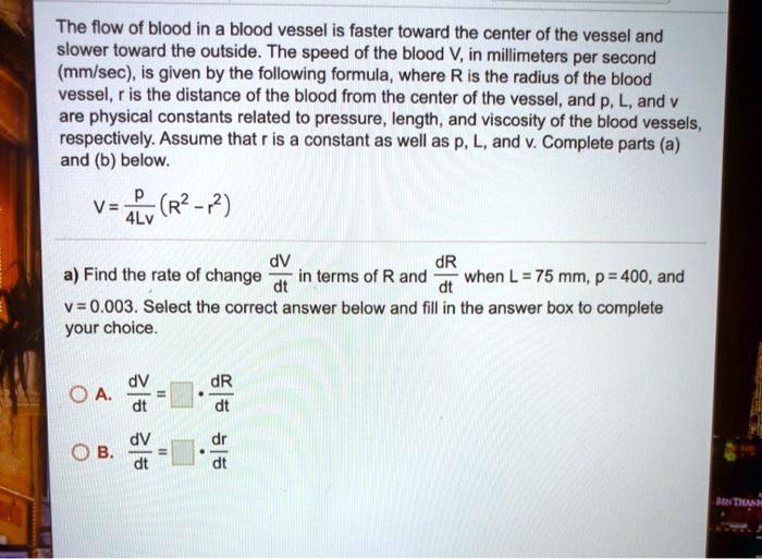 The flow of blood in a blood vessel is faster toward the center of the vessel and slower toward the outside. The speed of the blood V, in millimeters per second (mm/sec), is given by the following formula, where R is the radius of the blood vessel, r is the distance of the blood from the center of the vessel, and p, L, and v are physical constants related to pressure, length, and viscosity of the blood vessels, respectively. Assume that r is a constant as well as p, L, and v. Complete parts (a) and (b) below.

V = p / (4Lv) * (R^2 - r^2)

a) Find the rate of change dV/dt in terms of R and dR/dt when L = 75 mm, p = 400, and v = 0.003. Select the correct answer below and fill in the answer box to complete your choice.

A. dV/dt = [ ] * dR/dt
B. dV/dt = [ ] * dr/dt