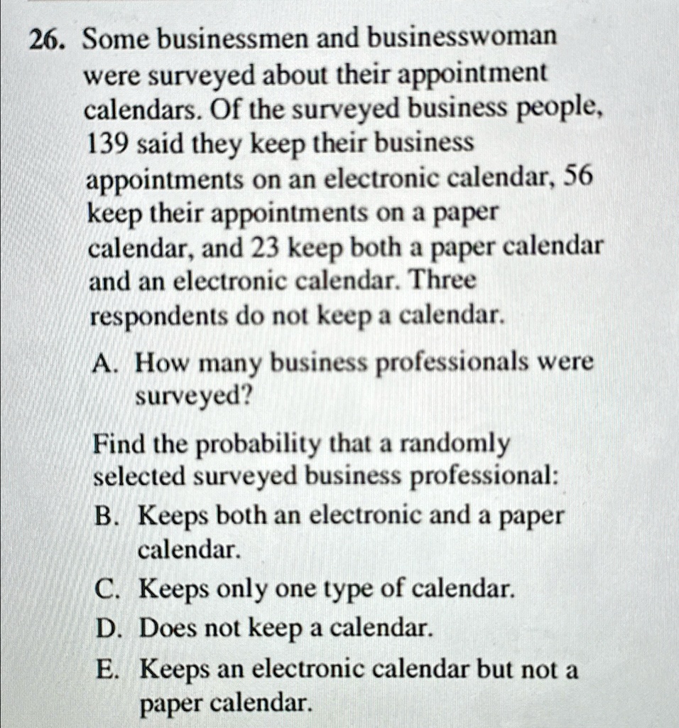 26. Some businessmen and businesswoman
were surveyed about their appointment
calendars. Of the surveyed business people,
139 said they keep their business
appointments on an electronic calendar, 56
keep their appointments on a paper
calendar, and 23 keep both a paper calendar
and an electronic calendar. Three
respondents do not keep a calendar.
A. How many business professionals were
surveyed?
Find the probability that a randomly
selected surveyed business professional:
B. Keeps both an electronic and a paper
calendar.
C. Keeps only one type of calendar.
D. Does not keep a calendar.
E. Keeps an electronic calendar but not a
paper calendar.