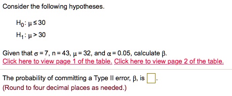 Consider the following hypotheses.

H?: ?? ? 30
H?: ?? > 30

Given that ?? = 7, n = 43, ?? = 32, and ?? = 0.05, calculate ??.

The probability of committing a Type II error, ??, is .
(Round to four decimal places as needed.)