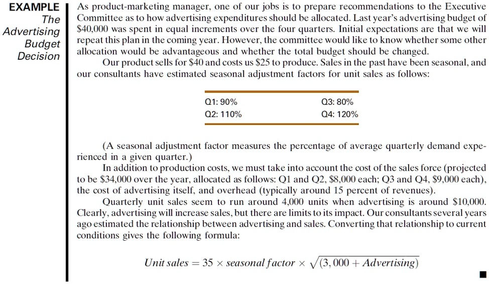 EXAMPLE
The Advertising Budget Decision

As product-marketing manager, one of our jobs is to prepare recommendations to the Executive Committee as to how advertising expenditures should be allocated. Last year’s advertising budget of 40,000 was spent in equal increments over the four quarters. Initial expectations are that we will repeat this plan in the coming year. However, the committee would like to know whether some other allocation would be advantageous and whether the total budget should be changed.
Our product sells for40 and costs us 25 to produce. Sales in the past have been seasonal, and our consultants have estimated seasonal adjustment factors for unit sales as follows:

Q1: 90%
Q2: 110%
Q3: 80%
Q4: 120%

(A seasonal adjustment factor measures the percentage of average quarterly demand experienced in a given quarter.)
In addition to production costs, we must take into account the cost of the sales force (projected to be34,000 over the year, allocated as follows: Q1 and Q2, 8,000 each; Q3 and Q4,9,000 each), the cost of advertising itself, and overhead (typically around 15 percent of revenues).
Quarterly unit sales seem to run around 4,000 units when advertising is around 10,000. Clearly, advertising will increase sales, but there are limits to its impact. Our consultants several years ago estimated the relationship between advertising and sales. Converting that relationship to current conditions gives the following formula:

Unit sales = 35 × seasonal factor × ?(3,000 + Advertising)