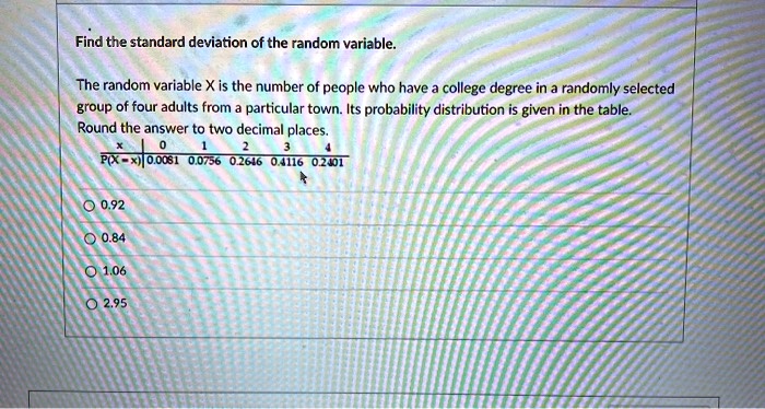 Find the standard deviation of the random variable.
The random variable X is the number of people who have a college degree in a randomly selected
group of four adults from a particular town. Its probability distribution is given in the table.
Round the answer to two decimal places.

x | 0 | 1 | 2 | 3 | 4
P(X = x) | 0.0081 | 0.0756 | 0.2646 | 0.4116 | 0.2401

0.92
0.84
1.06
2.95