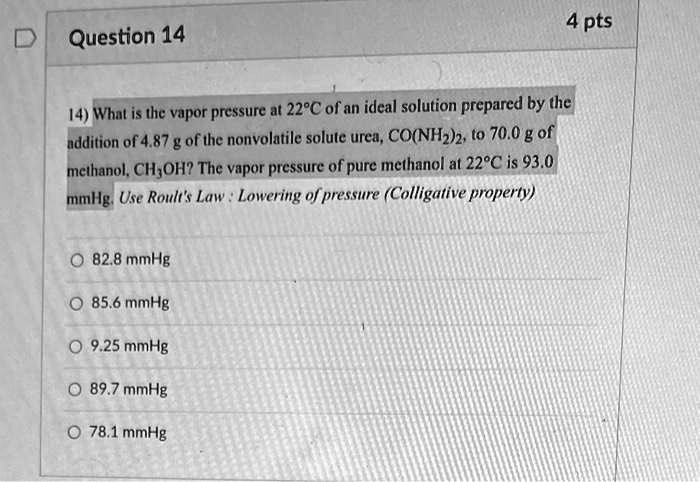 Question 14
4 pts
14) What is the vapor pressure at 22°C of an ideal solution prepared by the
addition of 4.87 g of the nonvolatile solute urea, CO(NH2)2, to 70.0 g of
methanol, CH3OH? The vapor pressure of pure methanol at 22°C is 93.0
mmHg. Use Roult's Law: Lowering of pressure (Colligative property)
82.8 mmHg
85.6 mmHg
9.25 mmHg
89.7 mmHg
78.1 mmHg