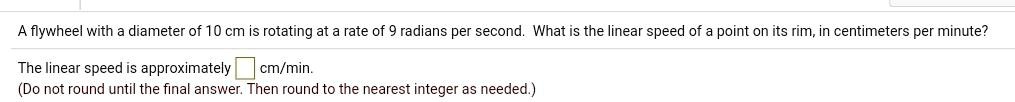 A flywheel with a diameter of 10 cm is rotating at a rate of 9 radians per second. What is the linear speed of a point on its rim, in centimeters per minute?
The linear speed is approximately cm/min.
(Do not round until the final answer. Then round to the nearest integer as needed.)
