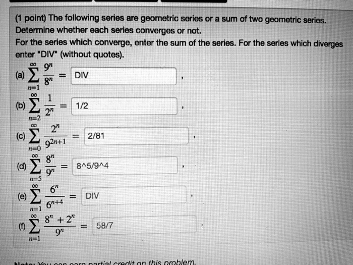 (1 point) The following series are geometric series or a sum of two geometric series.
Determine whether each series converges or not.
For the series which converge, enter the sum of the series. For the series which diverges
enter "DIV" (without quotes).
(a) ?n=1^? 9^n / 8^n = DIV
(b) ?n=2^? 1 / 2^n = 1/2
(c) ?n=0^? 2^n / 9^2n+1 = 2/81
(d) ?n=5^? 8^n / 9^n = 8^5/9^4
(e) ?n=1^? 6^n / 6^n+4 = DIV
(f) ?n=1^? (8^n + 2^n) / 9^n = 58/7