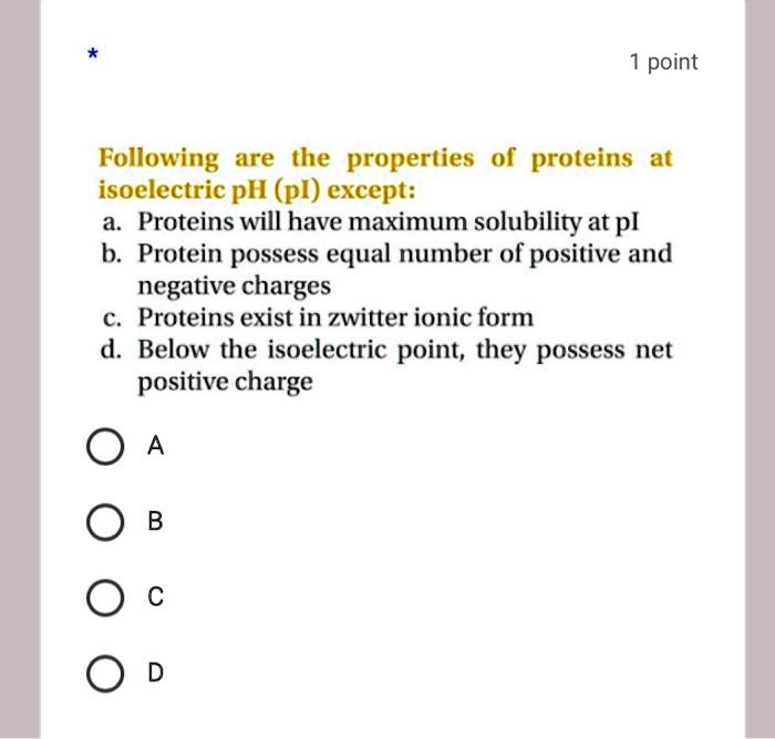 Following are the properties of proteins at isoelectric pH (pI) except:
a. Proteins will have maximum solubility at pI
b. Protein possess equal number of positive and negative charges
c. Proteins exist in zwitter ionic form
d. Below the isoelectric point, they possess net positive charge
A
B
C
D