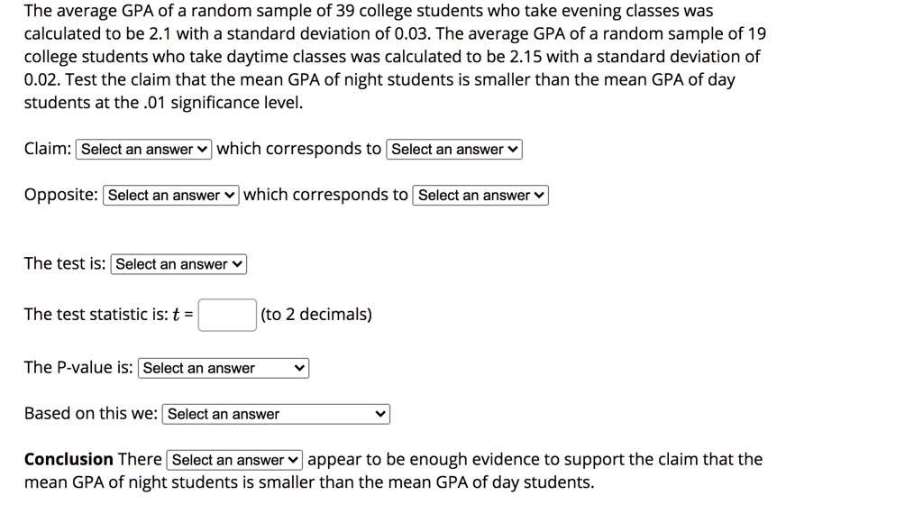 The average GPA of a random sample of 39 college students who take evening classes was calculated to be 2.1 with a standard deviation of 0.03. The average GPA of a random sample of 19 college students who take daytime classes was calculated to be 2.15 with a standard deviation of 0.02. Test the claim that the mean GPA of night students is smaller than the mean GPA of day students at the .01 significance level.

Claim: Select an answer which corresponds to Select an answer

Opposite: Select an answer which corresponds to Select an answer

The test is: Select an answer

The test statistic is: t = (to 2 decimals)

The P-value is: Select an answer

Based on this we: Select an answer

Conclusion There Select an answer appear to be enough evidence to support the claim that the mean GPA of night students is smaller than the mean GPA of day students.