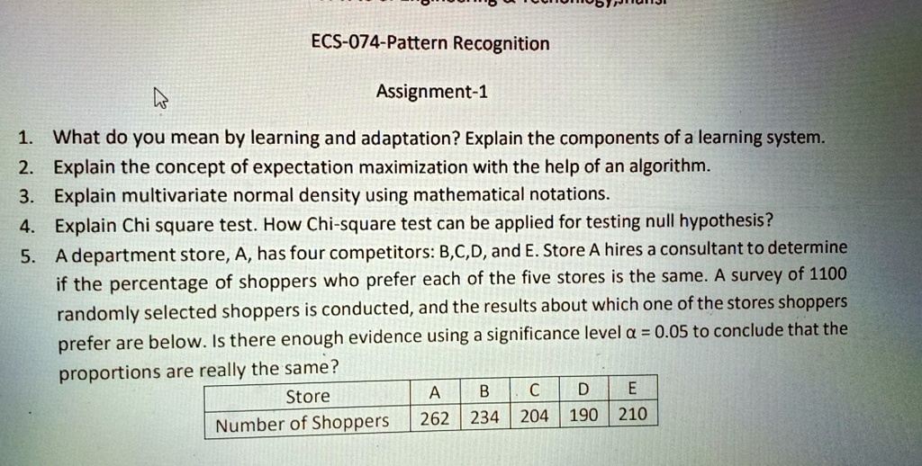 ECS-074-Pattern Recognition
Assignment-1
1. What do you mean by learning and adaptation? Explain the components of a learning system.
2. Explain the concept of expectation maximization with the help of an algorithm.
3. Explain multivariate normal density using mathematical notations.
4. Explain Chi square test. How Chi-square test can be applied for testing null hypothesis?
5. A department store, A, has four competitors: B,C,D, and E. Store A hires a consultant to determine
if the percentage of shoppers who prefer each of the five stores is the same. A survey of 1100
randomly selected shoppers is conducted, and the results about which one of the stores shoppers
prefer are below. Is there enough evidence using a significance level a = 0.05 to conclude that the
proportions are really the same?
Store
A B C D E
Number of Shoppers
262 234 204 190 210