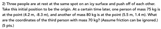 Three people are at rest at the same spot on an icy surface and push off of each other. Take this initial position to be the origin. At a certain time later, one person of mass 75 kg is at the point (4.2 m, -8.3 m), and another of mass 80 kg is at the point (5.5 m, 1.4 m). What are the coordinates of the third person with mass 70 kg? (Assume friction can be ignored.)