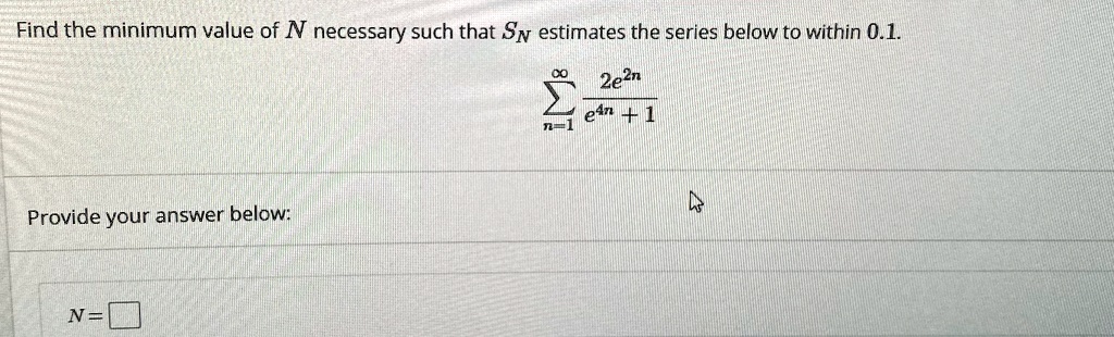Find the minimum value of N necessary such that SN estimates the series below to within 0.1.

sumn=1^infinity (2e^2n) / (e^4n + 1)

Provide your answer below:
N=