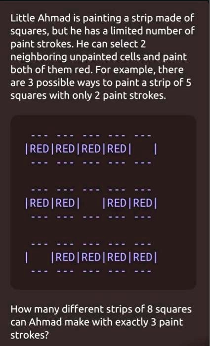 Little Ahmad is painting a strip made of
squares, but he has a limited number of
paint strokes. He can select 2
neighboring unpainted cells and paint
both of them red. For example, there
are 3 possible ways to paint a strip of 5
squares with only 2 paint strokes.
|RED|RED|RED|RED |
|
| RED | RED |
| RED | RED |
|
|RED|RED|RED | RED |
How many different strips of 8 squares
can Ahmad make with exactly 3 paint
strokes?