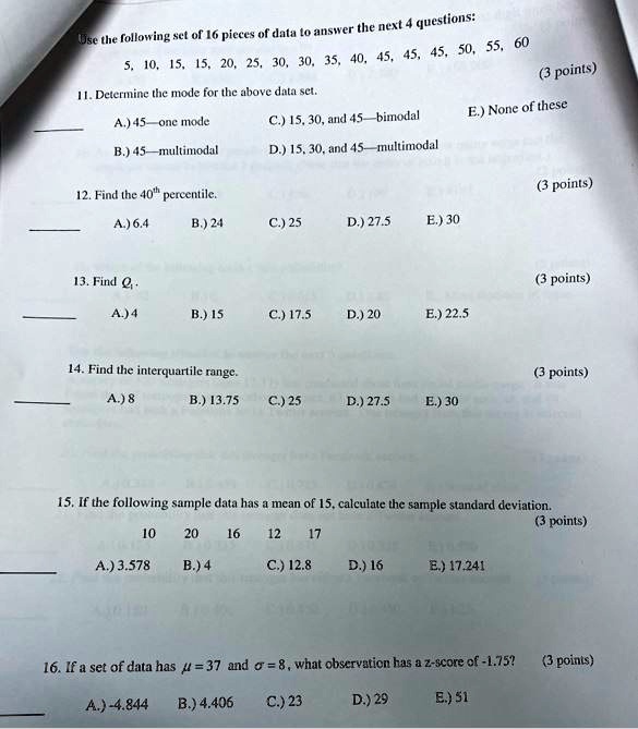 Use the following set of 16 pieces of data to answer the next 4 questions:
5, 10, 15, 15, 20, 25, 30, 30, 35, 40, 45, 45, 45, 50, 55, 60
11. Determine the mode for the above data set.
A.) 45—one mode C.) 15, 30, and 45—bimodal E.) None of these
B.) 45—multimodal D.) 15, 30, and 45—multimodal
12. Find the 40th percentile.
A.) 6.4 B.) 24 C.) 25 D.) 27.5 E.) 30
13. Find Q1.
A.) 4 B.) 15 C.) 17.5 D.) 20 E.) 22.5
14. Find the interquartile range.
A.) 8 B.) 13.75 C.) 25 D.) 27.5 E.) 30
15. If the following sample data has a mean of 15, calculate the sample standard deviation.
10 20 16 12 17
A.) 3.578 B.) 4 C.) 12.8 D.) 16 E.) 17.241
16. If a set of data has ? = 37 and ? = 8, what observation has a z-score of -1.75?
A.) -4.844 B.) 4.406 C.) 23 D.) 29 E.) 51