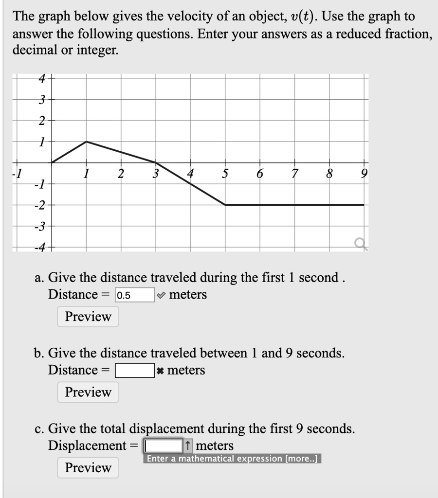 The graph below gives the velocity of an object, v(t). Use the graph to answer the following questions. Enter your answers as a reduced fraction, decimal or integer.
a. Give the distance traveled during the first 1 second .
Distance = 0.5 meters
Preview
b. Give the distance traveled between 1 and 9 seconds.
Distance = meters
Preview
c. Give the total displacement during the first 9 seconds.
Displacement = meters
Enter a mathematical expression [more..]
Preview