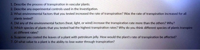 1. Describe the process of transpiration in vascular plants.
2. Describe any experimental controls used in the Investigation.
3. What environmental factors that you tested increased the rate of transpiration? Was the rate of transpiration increased for all
plants tested?
4. Did any of the environmental factors (heat, light, or wind) increase the transpiration rate more than the others? Why?
5. Which species of plants that you tested had the highest transpiration rates? Why do you think different species of plants transpire
at different rates?
6. Suppose you coated the leaves of a plant with petroleum jelly. How would the plant's rate of transpiration be affected?
7. Of what value to a plant is the ability to lose water through transpiration?