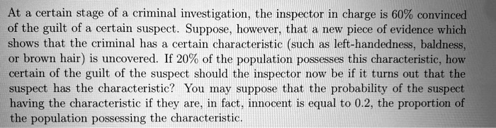 At a certain stage of a criminal investigation, the inspector in charge is 60% convinced of the guilt of a certain suspect. Suppose, however, that a new piece of evidence which shows that the criminal has a certain characteristic (such as left-handedness, baldness, or brown hair) is uncovered. If 20% of the population possesses this characteristic, how certain of the guilt of the suspect should the inspector now be if it turns out that the suspect has the characteristic? You may suppose that the probability of the suspect having the characteristic if they are, in fact, innocent is equal to 0.2, the proportion of the population possessing the characteristic.