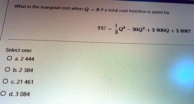 What is the marginal cost when Q = 8 if a total cost function is given by
TC = 1/3Q^3 - 30Q^2 + 2 800Q + 2 800?
Select one:
a. 2 444
b. 2 384
c. 21 461
d. 3 084