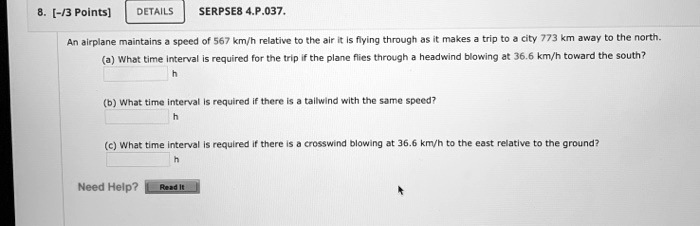 8. [-/3 Points] DETAILS
SERPSE8 4.P.037.
An airplane maintains a speed of 567 km/h relative to the air it is flying through as it makes a trip to a city 773 km away to the north.
(a) What time interval is required for the trip if the plane flies through a headwind blowing at 36.6 km/h toward the south?
h
(b) What time interval is required if there is a tailwind with the same speed?
h
(c) What time interval is required if there is a crosswind blowing at 36.6 km/h to the east relative to the ground?
h
Need Help?
Read It