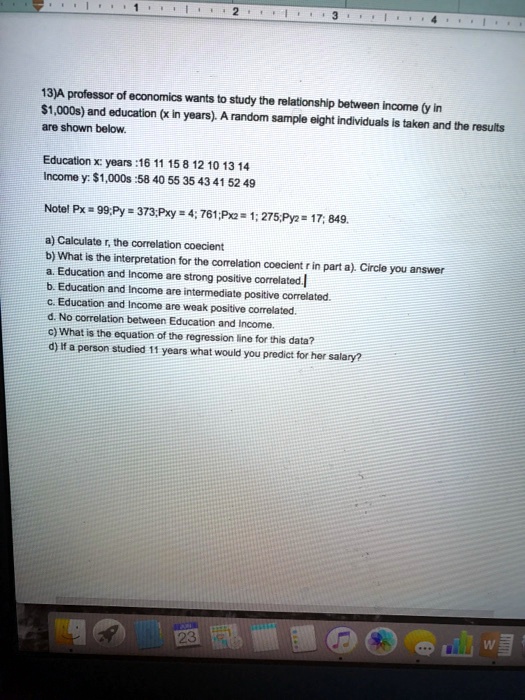 13)A professor of economics wants to study the relationship between income (y in 1,000s) and education (x in years). A random sample eight individuals is taken and the results are shown below.

Education x: years :16 11 15 8 12 10 13 14
Income y:1,000s :58 40 55 35 43 41 52 49

Note! ?Px = 99; ?Py = 373; ?Pxy = 4,761; ?Px² = 1,275; ?Py² = 17,849.

a) Calculate r, the correlation coecient
b) What is the interpretation for the correlation coecient r in part a). Circle you answer
a. Education and Income are strong positive correlated.
b. Education and Income are intermediate positive correlated.
c. Education and Income are weak positive correlated.
d. No correlation between Education and Income.
c) What is the equation of the regression line for this data?
d) If a person studied 11 years what would you predict for her salary?