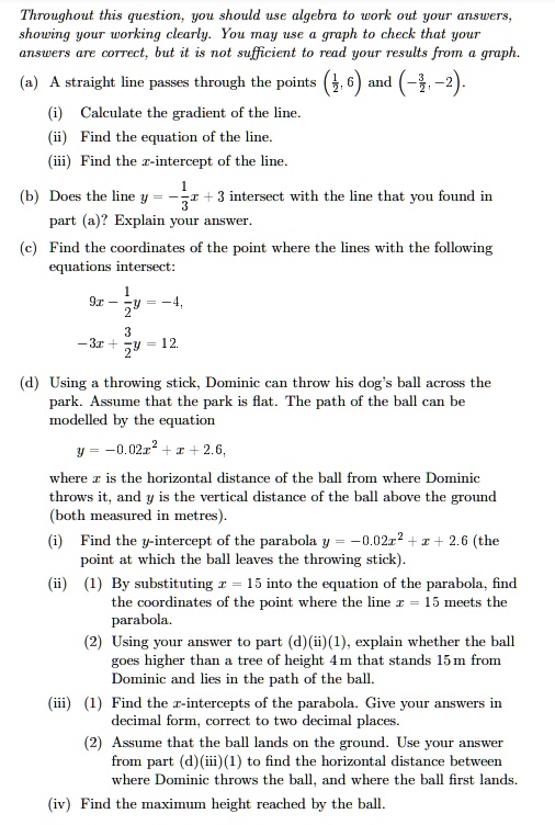 Throughout this question, you should use algebra to work out your answers, showing your working clearly. You may use a graph to check that your answers are correct, but it is not sufficient to read your results from a graph.

(a) A straight line passes through the points (1/2, 6) and (-3/2, -2).
(i) Calculate the gradient of the line.
(ii) Find the equation of the line.
(iii) Find the x-intercept of the line.

(b) Does the line y = -1/3x + 3 intersect with the line that you found in part (a)? Explain your answer.

(c) Find the coordinates of the point where the lines with the following equations intersect:
9x - 1/2y = -4,
-3x + 3/2y = 12.

(d) Using a throwing stick, Dominic can throw his dog's ball across the park. Assume that the park is flat. The path of the ball can be modelled by the equation
y = -0.02x^2 + x + 2.6,
where x is the horizontal distance of the ball from where Dominic throws it, and y is the vertical distance of the ball above the ground (both measured in metres).
(i) Find the y-intercept of the parabola y = -0.02x^2 + x + 2.6 (the point at which the ball leaves the throwing stick).
(ii) (1) By substituting x = 15 into the equation of the parabola, find the coordinates of the point where the line x = 15 meets the parabola.
(2) Using your answer to part (d)(ii)(1), explain whether the ball goes higher than a tree of height 4 m that stands 15 m from Dominic and lies in the path of the ball.
(iii) (1) Find the x-intercepts of the parabola. Give your answers in decimal form, correct to two decimal places.
(2) Assume that the ball lands on the ground. Use your answer from part (d)(iii)(1) to find the horizontal distance between where Dominic throws the ball, and where the ball first lands.
(iv) Find the maximum height reached by the ball.