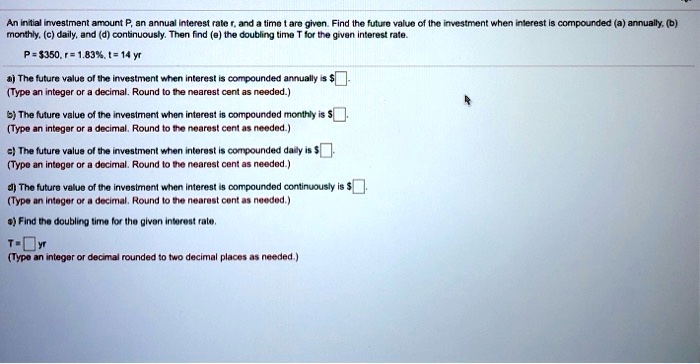 An initial investment amount P, an annual interest rate r, and a time t are given. Find the future value of the investment when interest is compounded (a) annually, (b) monthly, (c) daily, and (d) continuously. Then find (e) the doubling time T for the given interest rate.
P = 350, r = 1.83%, t = 14 yr
a) The future value of the investment when interest is compounded annually is
(Type an integer or a decimal. Round to the nearest cent as needed.)
b) The future value of the investment when interest is compounded monthly is (Type an integer or a decimal. Round to the nearest cent as needed.)
c) The future value of the investment when interest is compounded daily is
(Type an integer or a decimal. Round to the nearest cent as needed.)
d) The future value of the investment when interest is compounded continuously is (Type an integer or a decimal. Round to the nearest cent as needed.)
e) Find the doubling time for the given interest rate.
T = yr
(Type an integer or decimal rounded to two decimal places as needed.)