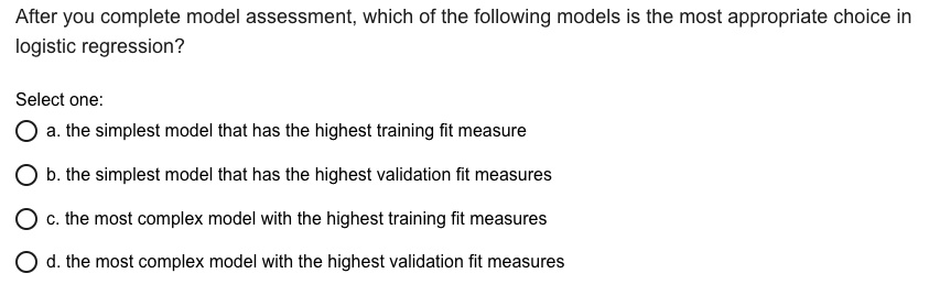 After you complete model assessment, which of the following models is the most appropriate choice in
logistic regression?

Select one:
a. the simplest model that has the highest training fit measure
b. the simplest model that has the highest validation fit measures
c. the most complex model with the highest training fit measures
d. the most complex model with the highest validation fit measures