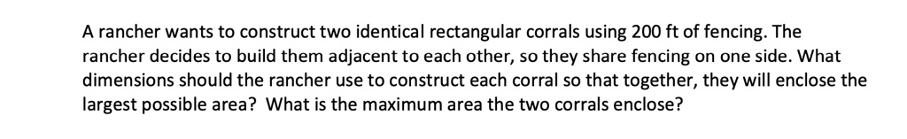 A rancher wants to construct two identical rectangular corrals using 200 ft of fencing. The rancher decides to build them adjacent to each other, so they share fencing on one side. What dimensions should the rancher use to construct each corral so that together, they will enclose the largest possible area? What is the maximum area the two corrals enclose?