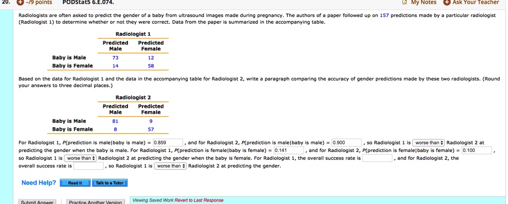 Radiologists are often asked to predict the gender of a baby from ultrasound images made during pregnancy. The authors of a paper followed up on 157 predictions made by a particular radiologist (Radiologist 1) to determine whether or not they were correct. Data from the paper is summarized in the accompanying table.

Radiologist 1
Predicted Male Predicted Female
Baby is Male 73 12
Baby is Female 14 58

Based on the data for Radiologist 1 and the data in the accompanying table for Radiologist 2, write a paragraph comparing the accuracy of gender predictions made by these two radiologists. (Round your answers to three decimal places.)

Radiologist 2
Predicted Male Predicted Female
Baby is Male 81 9
Baby is Female 8 57

For Radiologist 1, P(prediction is male|baby is male) = 0.859, and for Radiologist 2, P(prediction is male|baby is male) = 0.900, so Radiologist 1 is worse than Radiologist 2 at predicting the gender when the baby is male. For Radiologist 1, P(prediction is female|baby is female) = 0.141, and for Radiologist 2, P(prediction is female|baby is female) = 0.100, so Radiologist 1 is worse than Radiologist 2 at predicting the gender when the baby is female. For Radiologist 1, the overall success rate is , and for Radiologist 2, the overall success rate is , so Radiologist 1 is worse than Radiologist 2 at predicting the gender.