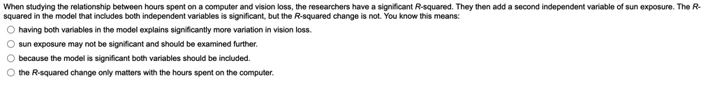 When studying the relationship between hours spent on a computer and vision loss, the researchers have a significant R-squared. They then add a second independent variable of sun exposure. The R-squared in the model that includes both independent variables is significant, but the R-squared change is not. You know this means:

having both variables in the model explains significantly more variation in vision loss.

sun exposure may not be significant and should be examined further.

because the model is significant both variables should be included.

the R-squared change only matters with the hours spent on the computer.