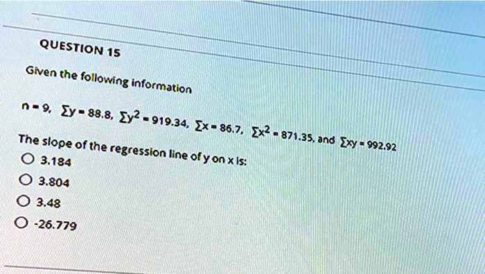 Given the following information

n = 9, ?y = 88.8, ?y² = 919.34, ?x = 86.7, ?x² = 871.35, and ?xy = 992.92

The slope of the regression line of y on x is:
3.184
3.804
3.48
-26.779