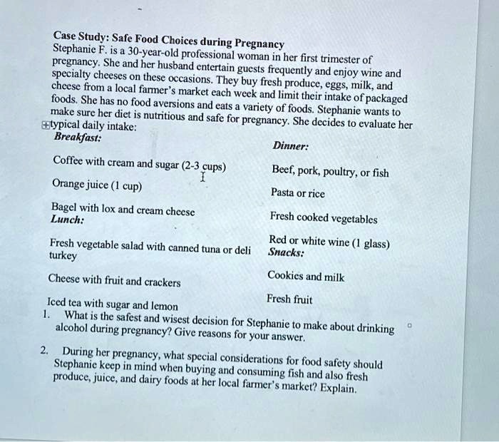 Case Study: Safe Food Choices during Pregnancy
Stephanie F. is a 30-year-old professional woman in her first trimester of pregnancy. She and her husband entertain guests frequently and enjoy wine and specialty cheeses on these occasions. They buy fresh produce, eggs, milk, and cheese from a local farmer’s market each week and limit their intake of packaged foods. She has no food aversions and eats a variety of foods. Stephanie wants to make sure her diet is nutritious and safe for pregnancy. She decides to evaluate her typical daily intake:
Breakfast:
Coffee with cream and sugar (2-3 cups)
Orange juice (1 cup)
Bagel with lox and cream cheese
Lunch:
Fresh vegetable salad with canned tuna or deli turkey
Cheese with fruit and crackers
Iced tea with sugar and lemon
Dinner:
Beef, pork, poultry, or fish
Pasta or rice
Fresh cooked vegetables
Red or white wine (1 glass)
Snacks:
Cookies and milk
Fresh fruit
1. What is the safest and wisest decision for Stephanie to make about drinking alcohol during pregnancy? Give reasons for your answer.
2. During her pregnancy, what special considerations for food safety should Stephanie keep in mind when buying and consuming fish and also fresh produce, juice, and dairy foods at her local farmer’s market? Explain.