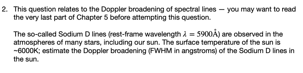 2. This question relates to the Doppler broadening of spectral lines — you may want to read
the very last part of Chapter 5 before attempting this question.

The so-called Sodium D lines (rest-frame wavelength ? = 5900Å) are observed in the
atmospheres of many stars, including our sun. The surface temperature of the sun is
 6000K; estimate the Doppler broadening (FWHM in angstroms) of the Sodium D lines in
the sun.