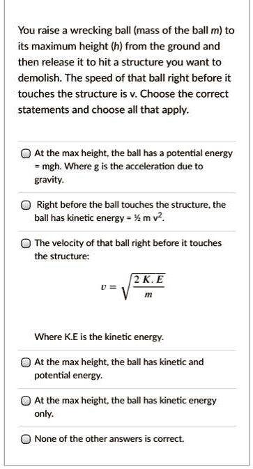 You raise a wrecking ball (mass of the ball m) to its maximum height (h) from the ground and then release it to hit a structure you want to demolish. The speed of that ball right before it touches the structure is v. Choose the correct statements and choose all that apply.

At the max height, the ball has a potential energy = mgh. Where g is the acceleration due to gravity.
Right before the ball touches the structure, the ball has kinetic energy = ½ m v².
The velocity of that ball right before it touches the structure:
v = ?(2 K. E / m)
Where K.E is the kinetic energy.
At the max height, the ball has kinetic and potential energy.
At the max height, the ball has kinetic energy only.
None of the other answers is correct.
