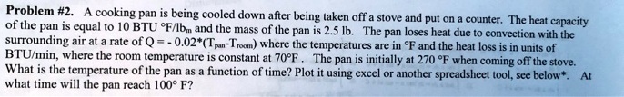 Problem #2. A cooking pan is being cooled down after being taken off a stove and put on a counter. The heat capacity of the pan is equal to 10 BTU ^∘F/lbm and the mass of the pan is 2.5 lb. The pan loses heat due to convection with the surrounding air at a rate of Q = -0.02*(Tpan-Troom) where the temperatures are in ^∘F and the heat loss is in units of BTU/min, where the room temperature is constant at 70^∘F. The pan is initially at 270 ^∘F when coming off the stove. What is the temperature of the pan as a function of time? Plot it using excel or another spreadsheet tool, see below*. At what time will the pan reach 100^∘ F?
