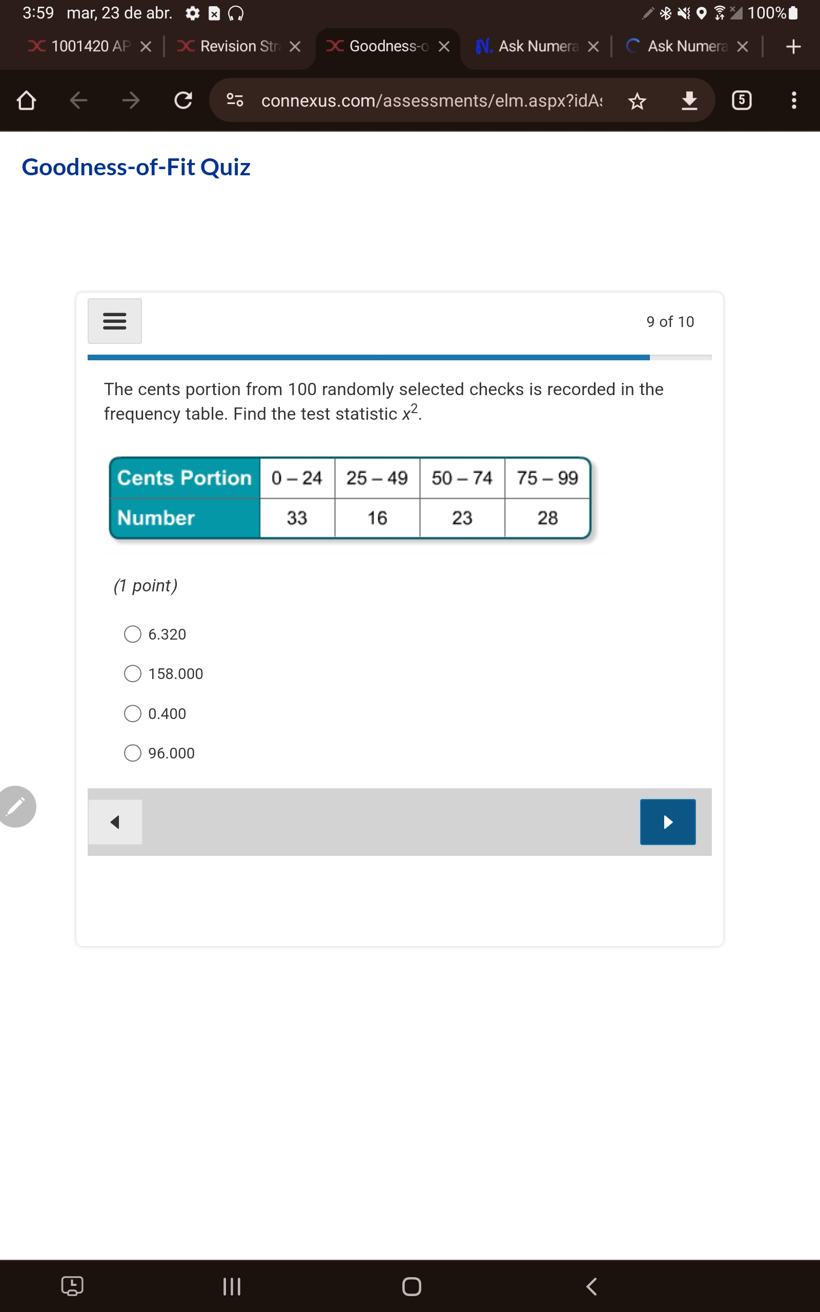 The cents portion from 100 randomly selected checks is recorded in the frequency table. Find the test statistic x^2.

Cents Portion: 0 - 24, 25 - 49, 50 - 74, 75 - 99
Number: 33, 16, 23, 28

6.320
158.000
0.400
96.000