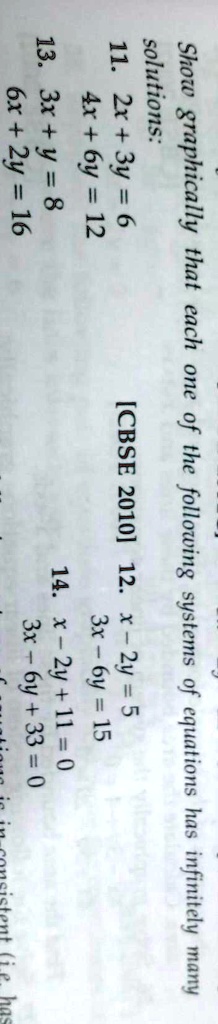 Show graphically that each one of the following systems of equations has infinitely many
solutions:
[CBSE 2010] 12. x - 2y = 5
11. 2x + 3y = 6
4x + 6y = 12
13. 3x + y = 8
6x + 2y = 16
3x - 6y = 15
14. x - 2y + 11 = 0
3x - 6y + 33 = 0
